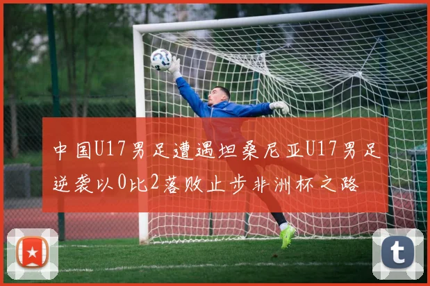 中国U17男足遭遇坦桑尼亚U17男足逆袭以0比2落败止步非洲杯之路
