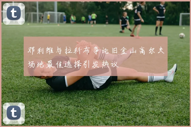 邓利维与拉科布争论旧金山高尔夫场地最佳选择引发热议