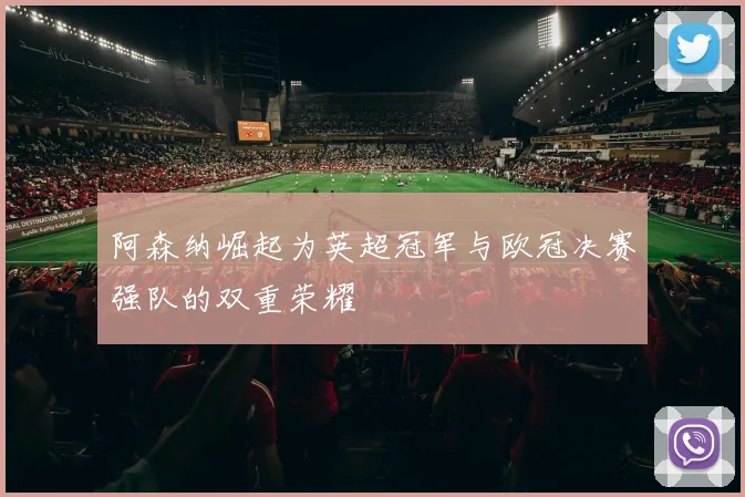 阿森纳崛起为英超冠军与欧冠决赛强队的双重荣耀