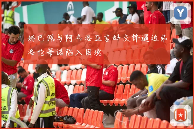 姆巴佩与阿韦洛亚言辞交锋逼迫弗洛伦蒂诺陷入困境