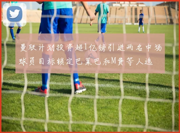 曼联计划投资超1亿镑引进两名中场球员目标锁定巴莱巴和M费等人选