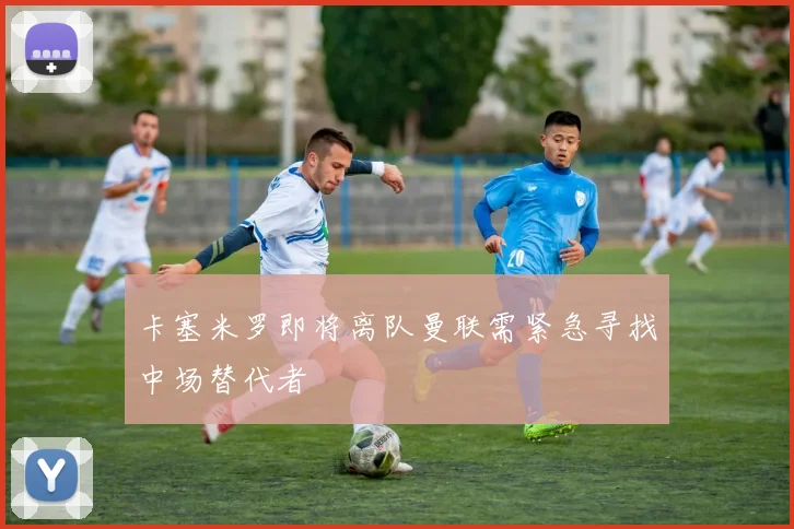 卡塞米罗即将离队曼联需紧急寻找中场替代者