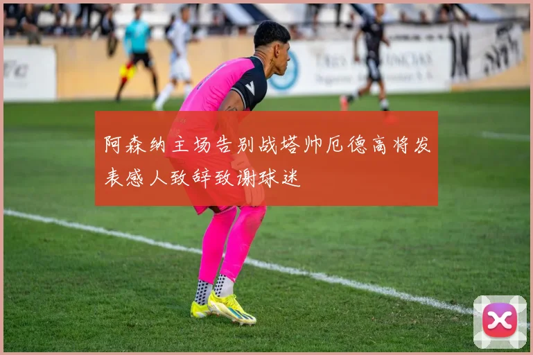 阿森纳主场告别战塔帅厄德高将发表感人致辞致谢球迷