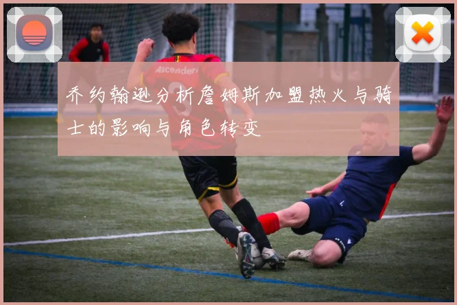 乔约翰逊分析詹姆斯加盟热火与骑士的影响与角色转变