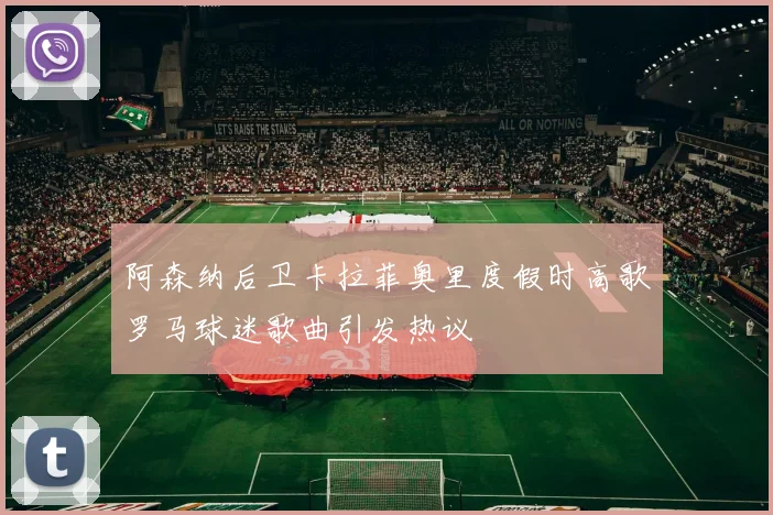 阿森纳后卫卡拉菲奥里度假时高歌罗马球迷歌曲引发热议