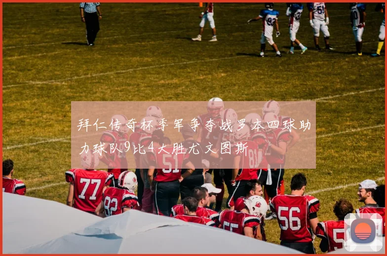 拜仁传奇杯季军争夺战罗本四球助力球队9比4大胜尤文图斯