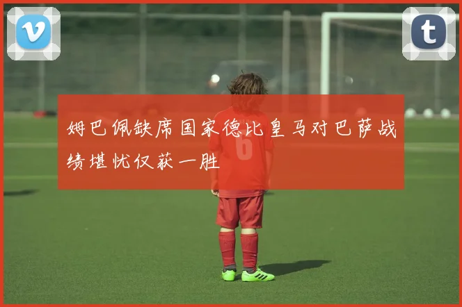 姆巴佩缺席国家德比皇马对巴萨战绩堪忧仅获一胜