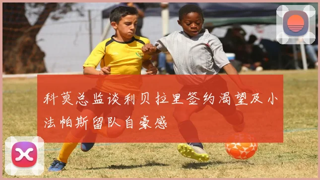 科莫总监谈利贝拉里签约渴望及小法帕斯留队自豪感