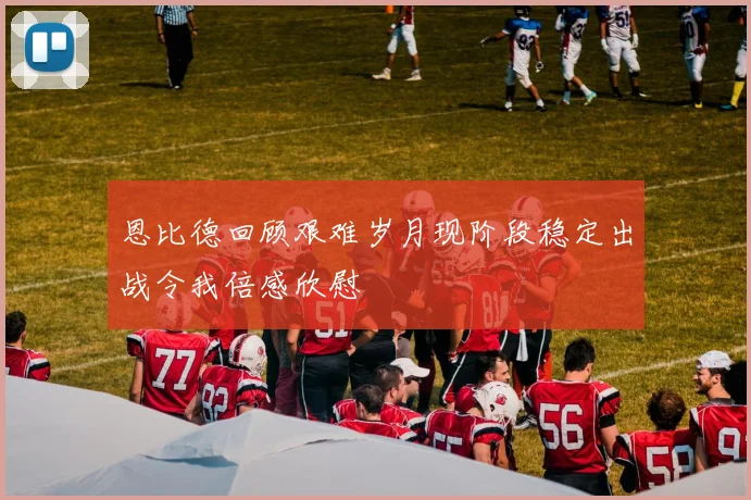 恩比德回顾艰难岁月现阶段稳定出战令我倍感欣慰