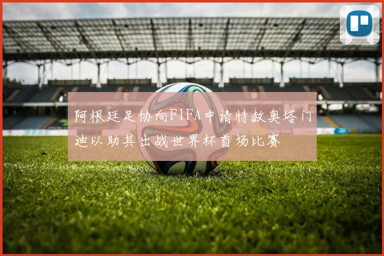 阿根廷足协向FIFA申请特赦奥塔门迪以助其出战世界杯首场比赛