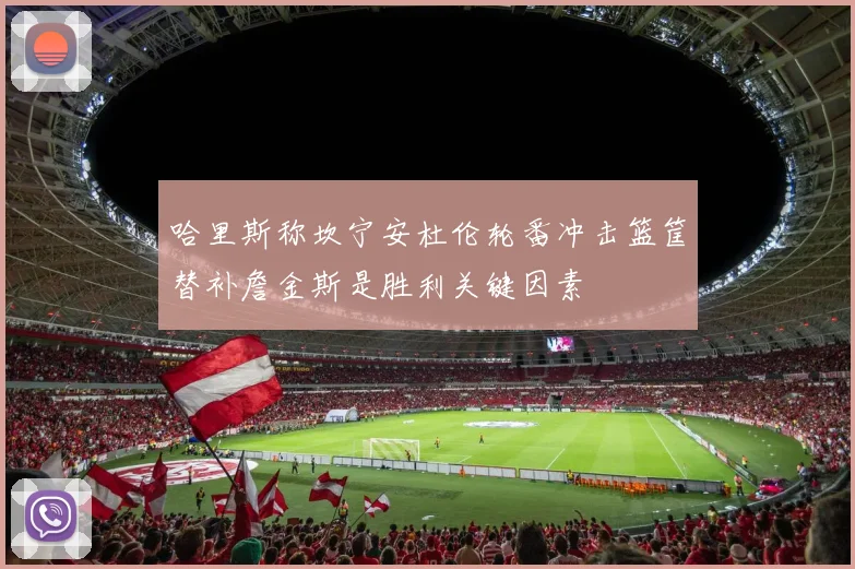 哈里斯称坎宁安杜伦轮番冲击篮筐替补詹金斯是胜利关键因素