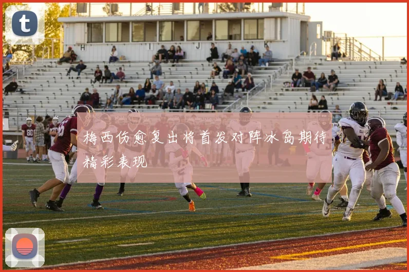 梅西伤愈复出将首发对阵冰岛期待精彩表现
