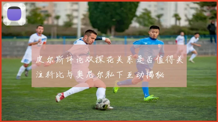 皮尔斯评论双探花关系是否值得关注科比与奥尼尔私下互动揭秘