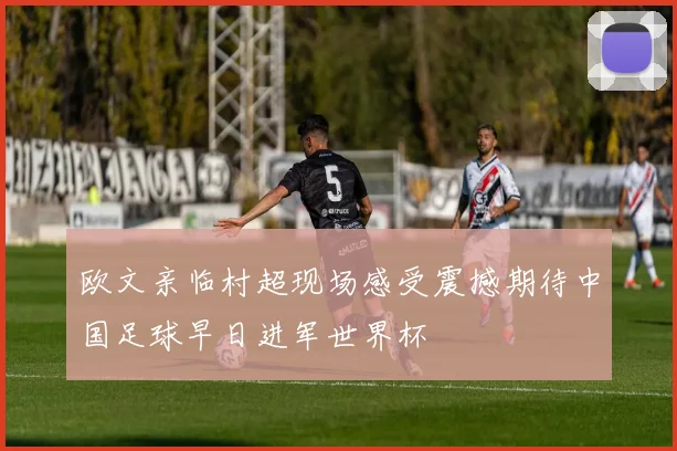 欧文亲临村超现场感受震撼期待中国足球早日进军世界杯