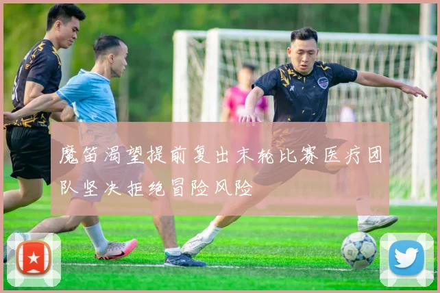 魔笛渴望提前复出末轮比赛医疗团队坚决拒绝冒险风险