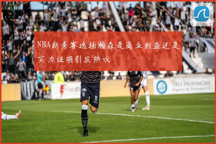 NBA新秀赛选杨瀚森是商业利益还是实力证明引发热议