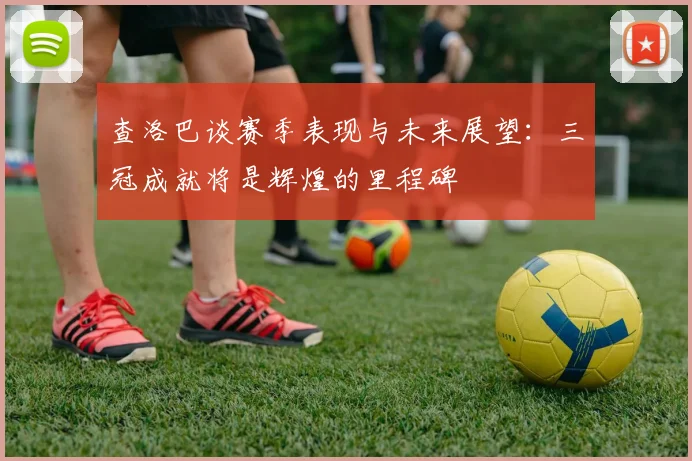 查洛巴谈赛季表现与未来展望：三冠成就将是辉煌的里程碑