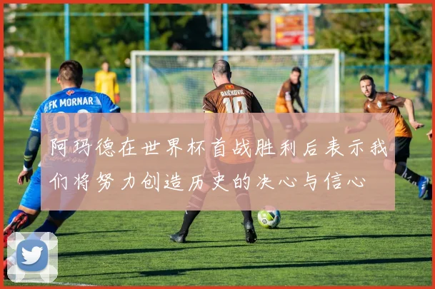 阿玛德在世界杯首战胜利后表示我们将努力创造历史的决心与信心