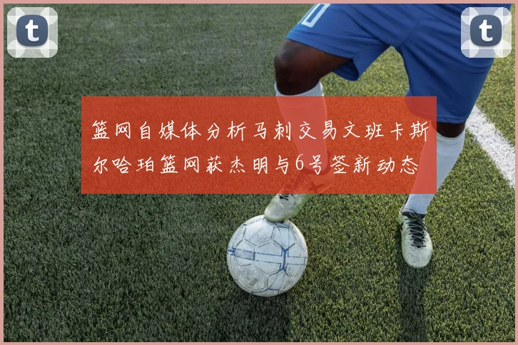 篮网自媒体分析马刺交易文班卡斯尔哈珀篮网获杰明与6号签新动态