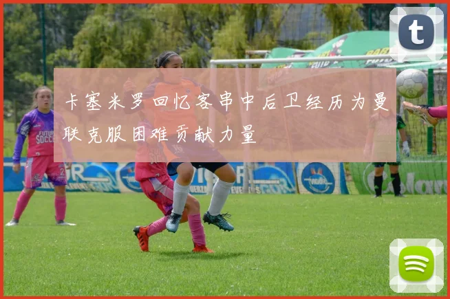 卡塞米罗回忆客串中后卫经历为曼联克服困难贡献力量