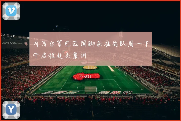 内马尔等巴西国脚获准离队周一下午启程赴美集训